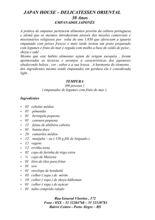 JAPAN HOUSE – DELICATESSEN ORIENTAL
                      30 Anos
                         EMPANADOS JAPONÊS

A prática de empanar pertencem alimentos provêm da cultura portuguesa
e alemã que os mesmos introduziram através das missões comerciais e
missionários religiosos por volta do ano 1.650 que ofereciam a iguaria
empanada com peixes frescos e mais tarde tornou um prato preparado
com legumes e fruto do mar e regada com molho a base de caldo de peixe ,
shoyu e sakê .
Mesmo que este habito alimentar sejam de origem européia , foram
aprimoradas as técnicas e arranjos a características dos japoneses
obedecendo beleza , cor , sabor e a sua leveza . A harmonia do elemento ,
dos ingredientes mesmo sendo empanados em gordura ela é considerada
light .

                               TEMPURA
                              (06 pessoas )
                ( empanados de legumes com fruto do mar ).

Ingredientes

-   02   cebolas médias
-   01    pimentão
-   01    beringela pequena
-   01    cenoura pequena
-   12    fatias de abóbora cabotia
-   01    batata doce
-   20    camarões médios
-   12    manjuba – ou ( 150 g filé de linguado )
-   12   vagens
-   12   ervilha torta
-   02   copo de farinha de trigo extra
-   ¼    copo de Maizena
-   01   litro de óleo para fritar
-   01   ovo
-   01   envelope de hondashi
-   03   colher ( sopa ) de mirim
-   10   colher ( sopa ) de shoyu kikkoman
-   01   colher ( sopa ) de açúcar
-   01   nabo comprido ralado

                        Rua General Vitorino , 172
                 Fone : 0XX – 51 32284768 – 51 32110783
                    Bairro Centro - Porto Alegre – RS
 