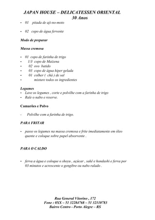 JAPAN HOUSE – DELICATESSEN ORIENTAL
                      30 Anos
- 01    pitada de aji-no-moto

- 02 copo de água fervente

Modo de preparar

Massa cremosa

- 01 copo de farinha de trigo
-   1/3 copo de Maizena
-    02 ovo batido
-    03 copo de água hiper gelada
-    01 colher ( chá ) de sal
-       misture todos os ingredientes

Legumes
- Lave os legumes , corte e polvilhe com a farinha de trigo
- Rale o nabo e reserve.

Camarões e Polvo

-    Polvilhe com a farinha de trigo.

PARA FRITAR

- passe os legumes na massa cremosa e frite imediatamente em óleo
  quente e coloque sobre papel absorvente .


PARA O CALDO


- ferva a água e coloque o shoyu , açúcar , sakê e hondashi e ferva por
  03 minutos e acrescente o gengibre ou nabo ralado .




                       Rua General Vitorino , 172
                Fone : 0XX – 51 32284768 – 51 32110783
                   Bairro Centro - Porto Alegre – RS
 