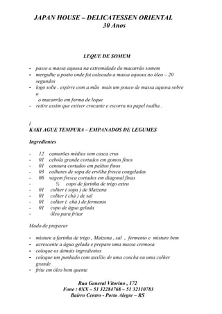 JAPAN HOUSE – DELICATESSEN ORIENTAL
                      30 Anos



                         LEQUE DE SOMEM

- passe a massa aquosa na extremidade do macarrão somem
- mergulhe o ponto onde foi colocado a massa aquosa no óleo – 20
  segundos
- logo solte , espirre com a mão mais um pouco de massa aquosa sobre
  o
   o macarrão em forma de leque
- retire assim que estiver crocante e escorra no papel toalha .


l
KAKI AGUE TEMPURA – EMPANADOS DE LEGUMES

Ingredientes

-    12   camarões médios sem casca crus
-    01   cebola grande cortados em gomos finos
-    01   cenoura cortados em palitos finos
-    03   colheres de sopa de ervilha fresca congeladas
-    06   vagem fresca cortados em diagonal finas
-            ½ copo de farinha de trigo extra
-    01    colher ( sopa ) de Maizena
-    01    colher ( chá ) de sal
-    01    colher ( chá ) de fermento
-    01    copo de água gelada
-          óleo para fritar

Modo de preparar

- misture a farinha de trigo , Maizena , sal , fermento e misture bem
- acrescente a água gelada e prepare uma massa cremosa
- coloque os demais ingredientes
- coloque um punhado com auxílio de uma concha ou uma colher
  grande
- frite em óleo bem quente

                       Rua General Vitorino , 172
                Fone : 0XX – 51 32284768 – 51 32110783
                   Bairro Centro - Porto Alegre – RS
 