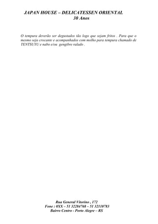 JAPAN HOUSE – DELICATESSEN ORIENTAL
                    30 Anos


O tempura deverão ser degustados tão logo que sejam fritos . Para que o
mesmo seja crocante e acompanhados com molho para tempura chamado de
TENTSUYU e nabo e/ou gengibre ralado .




                     Rua General Vitorino , 172
              Fone : 0XX – 51 32284768 – 51 32110783
                 Bairro Centro - Porto Alegre – RS
 