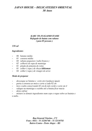 JAPAN HOUSE – DELICATESSEN ORIENTAL
                      30 Anos




                     KABU TO JYAGAIMO ITAME
                     Refogado de batata com rabano
                           ( para 05 pessoas )

110 cal

Ingredientes

-    06   batatas média
-    01   cenoura média
-    04   rabano pequenos ( nabo branco )
-    02   colheres de sopa de manteiga
-    01   pitada de pimenta do reino
-    01   colher ( sopa ) de shoyu kikkoman
-    04   colher ( sopa ) de vinagre de arroz

Modo de preparar

-    descasque as batatas e corte em 4 pedaços iguais
-    parta a cenoura ao meio e corte a cada 02 cm
-    lave o nabo conservando 02 cm do talo verde e corte em 4
-    refogue na manteiga e cozinhe até a batata ficar macia
-    deixe esfriar
-    misture os demais ingredientes num copo e regue sobre as batatas e
o nabo .




                       Rua General Vitorino , 172
                Fone : 0XX – 51 32284768 – 51 32110783
                   Bairro Centro - Porto Alegre – RS
 
