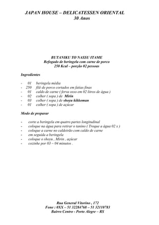 JAPAN HOUSE – DELICATESSEN ORIENTAL
                      30 Anos




                   BUTANIKU TO NASSU ITAME
               Refogado de beringela com carne de porco
                     250 Kcal – porção 02 pessoas

Ingredientes

- 01      beringela média
- 250     filé de porco cortados em fatias finas
- 01      caldo de carne ( ferva osso em 02 litros de água )
- 02      colher ( sopa ) de Mirin
- 03      colher ( sopa ) de shoyu kikkoman
- 01      colher ( sopa ) de açúcar

Modo de preparar

-    corte a beringela em quatro partes longitudinal
-    coloque na água para retirar o tanino ( Troque a água 02 x )
-    coloque a carne no caldeirão com caldo de carne
-    em seguida a beringela
-    coloque o shoyu , Mirin , açúcar
-    cozinhe por 03 ~ 04 minutos .




                       Rua General Vitorino , 172
                Fone : 0XX – 51 32284768 – 51 32110783
                   Bairro Centro - Porto Alegre – RS
 