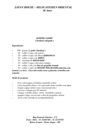 JAPAN HOUSE – DELICATESSEN ORIENTAL
                      30 Anos




                          KIMPIRA GOBÔ
                        ( bardana refogada )

Ingredientes

-   500 grama de gobô ( bardana )
-     01 colher ( sopa ) de açúcar
-     03 colher ( sopa ) de shoyu KIKKOMAN
-     03 colher ( sopa ) de MIRIN
-     01 envelope de HONDASHI
-     01 colher ( sopa ) óleo para refogar
-     01 colher ( chá ) de óleo de gergelim tostado
-     01 colher ( café ) de HITIMI TOGARASHI( pimenta com
aromas ) se tiver . Caso não tenha corte a pimenta vermelha sem
semente

Modo de preparar

-    lave e descasque a bardana raspando a faca
-    corte em palitos finos e vá colocando numa vasilha com água
-    troque a água várias vezes ( ficará marrom )
-    escorra e refogue por 05 minutos
-    coloque o molho shoyu , mirin , hondashi e açúcar
-    apague o fogo acrescente o óleo de gergelim e hitimi .
-    serva como entrada ou acompanhamento .




                      Rua General Vitorino , 172
               Fone : 0XX – 51 32284768 – 51 32110783
                  Bairro Centro - Porto Alegre – RS
 