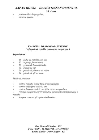 JAPAN HOUSE – DELICATESSEN ORIENTAL
                      30 Anos
-     ponha o óleo de gergelim ;
-     sirva-se quente .




                  KYABETSU TO ASPARAGASU ITAME
               ( refogado de repolho com bacon e aspargos )

Ingredientes

-     10   folha de repolho sem talo
-     12   aspargo fresco verde
-     50   grama de bacon fatiado
-     01   pitada de sal
-     01   pitada de pimenta do reino
-     01   pitada de aji no moto

Modo de preparar

-     corte o repolho com a faca grosseiramente
-     corte o aspargo a cada 03 cm
-     corte o bacon a cada 2 cm , frite escorra a gordura
-     refogue o aspargo por 01 minuto e acrescente imediatamente o
repolho
-     tempere com sal aji e pimenta do reino .




                        Rua General Vitorino , 172
                 Fone : 0XX – 51 32284768 – 51 32110783
                    Bairro Centro - Porto Alegre – RS
 