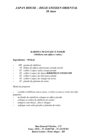 JAPAN HOUSE – DELICATESSEN ORIENTAL
                      30 Anos




                   KABOTIA TO LETASU E PASERI
                     (Abóbora com alface e salsa )

Ingredientes – 98 Kcal

-    300   grama de abóbora
-     10   folhas de alface americana cortado em fio
-     01   colher ( sopa ) salsa crespa picada
-     02   colher ( sopa ) de shoyu KIKKOMAN USUKUCHI
-     01   colher ( sopa ) de óleo para salada
-     02   colher ( sopa ) de vinagre de arroz
-     01   pitada de pimenta do reino

Modo de preparar

-   cozinhe a abóbora com a casca e retire a casca e corte em cubo
pequeno;
-   no fundo da saladeira coloque as alface picada
-   coloque os cubos de abóbora no centro
-   tempere com shoyu , óleo e vinagre
-   salpique com salsa picada e pimenta do reino




                      Rua General Vitorino , 172
               Fone : 0XX – 51 32284768 – 51 32110783
                  Bairro Centro - Porto Alegre – RS
 