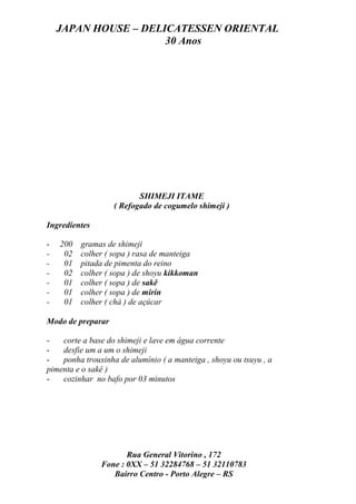 JAPAN HOUSE – DELICATESSEN ORIENTAL
                      30 Anos




                          SHIMEJI ITAME
                   ( Refogado de cogumelo shimeji )

Ingredientes

-   200   gramas de shimeji
-    02   colher ( sopa ) rasa de manteiga
-    01   pitada de pimenta do reino
-    02   colher ( sopa ) de shoyu kikkoman
-    01   colher ( sopa ) de sakê
-    01   colher ( sopa ) de mirin
-    01   colher ( chá ) de açúcar

Modo de preparar

-   corte a base do shimeji e lave em água corrente
-   desfie um a um o shimeji
-   ponha trouxinha de alumínio ( a manteiga , shoyu ou tsuyu , a
pimenta e o sakê )
-   cozinhar no bafo por 03 minutos




                      Rua General Vitorino , 172
               Fone : 0XX – 51 32284768 – 51 32110783
                  Bairro Centro - Porto Alegre – RS
 