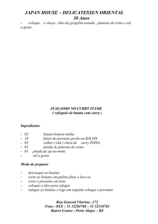JAPAN HOUSE – DELICATESSEN ORIENTAL
                      30 Anos
-    coloque o shoyu , óleo de gergelim tostado , pimenta do reino e sal
a gosto .




                       JYAGAIMO NO CURRY ITAME
                        ( refogado de batata com curry )


Ingredientes

-   02            batata branca média
-   10            fatias de presunto gordo ou BACON
-   01            colher ( chá ) cheia de curry ÍNDIA
-   01            pitada de pimenta do reino
-   01     pitada de aji-no-moto
-          sal a gosto

Modo de preparar

-        descasque as batatas
-        corte as batatas em palitos finos e lave-os
-        corte o presunto em tiras
-        coloque o óleo para refogar
-        refogue as batatas e logo em seguida coloque o presunto


                          Rua General Vitorino , 172
                   Fone : 0XX – 51 32284768 – 51 32110783
                      Bairro Centro - Porto Alegre – RS
 