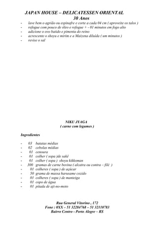 JAPAN HOUSE – DELICATESSEN ORIENTAL
                      30 Anos
-    lave bem o agrião ou espinafre e corte a cada 04 cm ( aproveite os talos )
-    refogue com pouco de óleo e refogue + - 01 minutos em fogo alto
-    adicione o ovo batido e pimenta do reino
-    acrescente o shoyu e mirim e a Maizena diluída ( um minutos )
-    revise o sal




                              NIKU JYAGA
                          ( carne com legumes )

Ingredientes

-   03    batatas médias
-   02    cebolas médias
-    01   cenoura
-    01   colher ( sopa )de sakê
-    01   colher ( sopa ) shoyu kikkoman
-   300   gramas de carne bovina ( alcatra ou contra – filé )
-    01   colheres ( sopa ) de açúcar
-    50   grama de massa harusame cozido
-    01   colheres ( sopa ) de manteiga
-    01   copo de água
-    01   pitada de aji-no-moto



                       Rua General Vitorino , 172
                Fone : 0XX – 51 32284768 – 51 32110783
                   Bairro Centro - Porto Alegre – RS
 