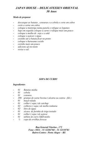JAPAN HOUSE – DELICATESSEN ORIENTAL
                      30 Anos
Modo de preparar

-    descasque as batatas , cenouras e a cebola e corte em cubos
-    corte a carne em cubos
-    coloque a manteiga numa panela e refogue os legumes
-    logo em seguida coloque a carne e refogue mais um pouco
-    coloque o molho de soja e o sakê
-    coloque o açúcar e água
-    cozinhe até a batata ficar no ponto
-    coloque o harusame cozido
-    cozinhe mais um pouco
-    adicione aji-no-moto
-    revise o sal.




                           SOPA DE CURRY

Ingredientes

-    01    Batatas média
-    01    cebola
-    01    cenoura
-    200   gramas de carne bovina ( alcatra ou contra - filé )
-    01    maçã ralada
-    01    colher ( sopa ) de catchup
-    02    colheres ( sopa ) de molho tonkatsu
-    02    litro de água
-    01    xícara de farinha de trigo tostado
-    01    colher ( sopa ) de açúcar
-    01    tablete de curry S&B médio
-    ½     copo de ervilhas frescas


                       Rua General Vitorino , 172
                Fone : 0XX – 51 32284768 – 51 32110783
                   Bairro Centro - Porto Alegre – RS
 
