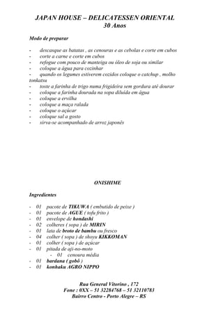 JAPAN HOUSE – DELICATESSEN ORIENTAL
                      30 Anos
Modo de preparar

-    descasque as batatas , as cenouras e as cebolas e corte em cubos
-    corte a carne e corte em cubos
-    refogue com pouco de manteiga ou óleo de soja ou similar
-    coloque a água para cozinhar
-    quando os legumes estiverem cozidos coloque o catchup , molho
tonkatsu
-    toste a farinha de trigo numa frigideira sem gordura até dourar
-    coloque a farinha dourada na sopa diluída em água
-    coloque a ervilha
-    coloque a maça ralada
-    coloque o açúcar
-    coloque sal a gosto
-    sirva-se acompanhado de arroz japonês




                              ONISHIME

Ingredientes

-   01
     pacote de TIKUWA ( embutido de peixe )
-   01
     pacote de AGUE ( tofu frito )
-   01
     envelope de hondashi
-   02
     colheres ( sopa ) de MIRIN
-   01
     lata de broto de bambu ou fresco
-   04
     colher ( sopa ) de shoyu KIKKOMAN
-   01
     colher ( sopa ) de açúcar
-   01
     pitada de aji-no-moto
       - 01 cenoura média
- 01 bardana ( gobô )
- 01 konhaku AGRO NIPPO


                      Rua General Vitorino , 172
               Fone : 0XX – 51 32284768 – 51 32110783
                  Bairro Centro - Porto Alegre – RS
 