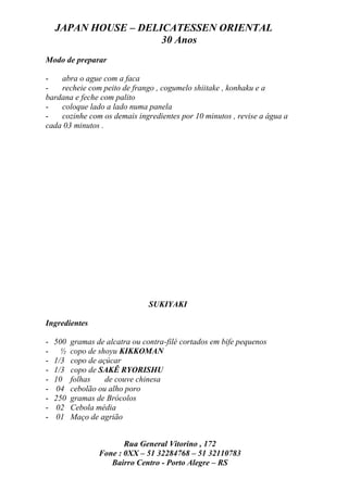 JAPAN HOUSE – DELICATESSEN ORIENTAL
                      30 Anos
Modo de preparar

-   abra o ague com a faca
-   recheie com peito de frango , cogumelo shiitake , konhaku e a
bardana e feche com palito
-   coloque lado a lado numa panela
-   cozinhe com os demais ingredientes por 10 minutos , revise a água a
cada 03 minutos .




                                 SUKIYAKI

Ingredientes

-   500   gramas de alcatra ou contra-filé cortados em bife pequenos
-     ½   copo de shoyu KIKKOMAN
-   1/3   copo de açúcar
-   1/3   copo de SAKÊ RYORISHU
-   10    folhas    de couve chinesa
-   04    cebolão ou alho poro
-   250   gramas de Brócolos
-   02    Cebola média
-   01    Maço de agrião


                         Rua General Vitorino , 172
                  Fone : 0XX – 51 32284768 – 51 32110783
                     Bairro Centro - Porto Alegre – RS
 