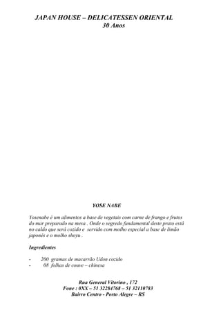 JAPAN HOUSE – DELICATESSEN ORIENTAL
                      30 Anos




                            YOSE NABE

Yosenabe é um alimentos a base de vegetais com carne de frango e frutos
do mar preparado na mesa . Onde o segredo fundamental deste prato está
no caldo que será cozido e servido com molho especial a base de limão
japonês e o molho shoyu .

Ingredientes

-    200 gramas de macarrão Udon cozido
-     08 folhas de couve – chinesa


                      Rua General Vitorino , 172
               Fone : 0XX – 51 32284768 – 51 32110783
                  Bairro Centro - Porto Alegre – RS
 