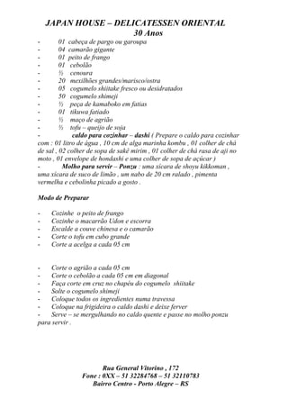 JAPAN HOUSE – DELICATESSEN ORIENTAL
                      30 Anos
-        01 cabeça de pargo ou garoupa
-        04 camarão gigante
-        01 peito de frango
-        01 cebolão
-        ½ cenoura
-        20 mexilhões grandes/marisco/ostra
-        05 cogumelo shiitake fresco ou desidratados
-        50 cogumelo shimeji
-        ½ peça de kamaboko em fatias
-        01 tikuwa fatiado
-        ½ maço de agrião
-        ½ tofu – queijo de soja
-             caldo para cozinhar – dashi ( Prepare o caldo para cozinhar
com : 01 litro de água , 10 cm de alga marinha kombu , 01 colher de chá
de sal , 02 colher de sopa de sakê mirim , 01 colher de chá rasa de aji no
moto , 01 envelope de hondashi e uma colher de sopa de açúcar )
-         Molho para servir – Ponzu : uma xícara de shoyu kikkoman ,
uma xícara de suco de limão , um nabo de 20 cm ralado , pimenta
vermelha e cebolinha picado a gosto .

Modo de Preparar

-    Cozinhe o peito de frango
-    Cozinhe o macarrão Udon e escorra
-    Escalde a couve chinesa e o camarão
-    Corte o tofu em cubo grande
-    Corte a acelga a cada 05 cm


-    Corte o agrião a cada 05 cm
-    Corte o cebolão a cada 05 cm em diagonal
-    Faça corte em cruz no chapéu do cogumelo shiitake
-    Solte o cogumelo shimeji
-    Coloque todos os ingredientes numa travessa
-    Coloque na frigideira o caldo dashi e deixe ferver
-    Serve – se mergulhando no caldo quente e passe no molho ponzu
para servir .




                       Rua General Vitorino , 172
                Fone : 0XX – 51 32284768 – 51 32110783
                   Bairro Centro - Porto Alegre – RS
 