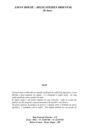 JAPAN HOUSE – DELICATESSEN ORIENTAL
                    30 Anos




                                 Sushi


O prato mais conhecido no mundo acidental da culinária japonesa, é sem
dúvida o mais popular no Japão , é o chamado o nigiri-sushi , ou seja
sushi moldado com a palma da mão .
O nigiri sushi é um prato simples no seu conceito , onde se corta um
pedaço de filé de peixe e passa um pouco de wasabi ( raiz forte ).
Na parte inferior do pedaço de peixe e o dispõe sobre o bolinho de arroz
agridoce e moldado com as mãos . Em alguns poderá ser acrescido de



                      Rua General Vitorino , 172
               Fone : 0XX – 51 32284768 – 51 32110783
                  Bairro Centro - Porto Alegre – RS
 