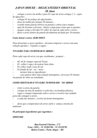 JAPAN HOUSE – DELICATESSEN ORIENTAL
                    30 Anos
-    coloque o arroz em molho ( para 01 copo de arroz coloque 1 ½ copos
de água fria ;
-    coloque 01 de pedaço de alga kombu ;
-    deixe de molho pôr mínimo 30 minutos ;
-    cozinhe numa panela elétrica ou panela e cubra com a tampa ;
-    após de levantar a fervura , abaixe o fogo para evitar que se queime;
-    apague o fogo e borrifar 01 colher de sopa de sakê sobre o arroz ;
-    deixe o arroz dentro da panela devidamente fechado por 10 minutos.

Como deixar o arroz AGRI DOCE

Para deixarmos o arroz agridoce , devemos temperar o arroz com uma
solução agridoce . Vejamos a seguir :

VINAGRE PARA TEMPERAR O ARROZ :

Para cada copo de arroz cru que cozinhamos , prepare :

-   60 ml de vinagre especial Tozan
-   01 colher ( sopa ) de açúcar bem cheia
-   01 colher (café ) rasa de sal
-   01 pitada de aji – no – moto
-      misture bem os ingredientes
-      caso queira obter uma solução homogênea , ferva por 01 minuto
em panela de vidro ou esmaltada .

COMO MISTURAR O VINAGRE TEMPERADO NO ARROZ

-    retire o arroz da panela;
-    coloque na tina de madeira ( sushi oke ) ou bandeja plástica;
-    regue o vinagre temperado sobre o arroz e revolva com cuidado
para não esmagar o arroz;
-    a cada dez minutos , revolva de forma homogênea;

-   deixe que a temperatura do arroz esfrie e atinja a mesma do
ambiente .

Os principais ingredientes que sugerimos :

SHIITAKE


                      Rua General Vitorino , 172
               Fone : 0XX – 51 32284768 – 51 32110783
                  Bairro Centro - Porto Alegre – RS
 
