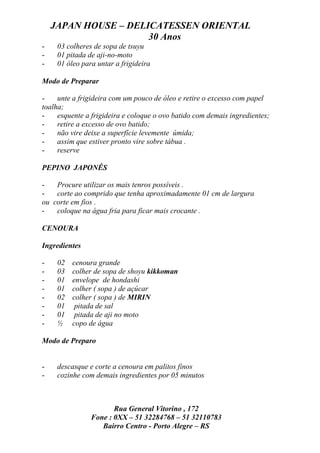 JAPAN HOUSE – DELICATESSEN ORIENTAL
                      30 Anos
-    03 colheres de sopa de tsuyu
-    01 pitada de aji-no-moto
-    01 óleo para untar a frigideira

Modo de Preparar

-    unte a frigideira com um pouco de óleo e retire o excesso com papel
toalha;
-    esquente a frigideira e coloque o ovo batido com demais ingredientes;
-    retire a excesso de ovo batido;
-    não vire deixe a superfície levemente úmida;
-    assim que estiver pronto vire sobre tábua .
-    reserve

PEPINO JAPONÊS

-   Procure utilizar os mais tenros possíveis .
-   corte ao comprido que tenha aproximadamente 01 cm de largura
ou corte em fios .
-   coloque na água fria para ficar mais crocante .

CENOURA

Ingredientes

-    02   cenoura grande
-    03   colher de sopa de shoyu kikkoman
-    01   envelope de hondashi
-    01   colher ( sopa ) de açúcar
-    02   colher ( sopa ) de MIRIN
-    01    pitada de sal
-    01    pitada de aji no moto
-    ½    copo de água

Modo de Preparo


-    descasque e corte a cenoura em palitos finos
-    cozinhe com demais ingredientes por 05 minutos



                       Rua General Vitorino , 172
                Fone : 0XX – 51 32284768 – 51 32110783
                   Bairro Centro - Porto Alegre – RS
 