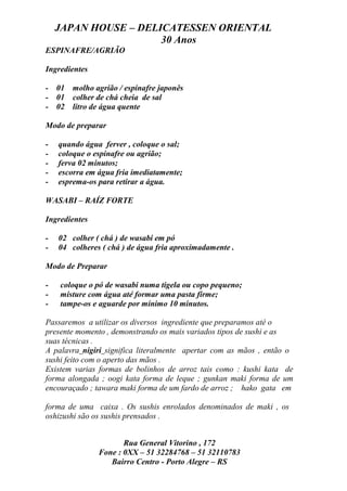 JAPAN HOUSE – DELICATESSEN ORIENTAL
                      30 Anos
ESPINAFRE/AGRIÃO

Ingredientes

- 01 molho agrião / espinafre japonês
- 01 colher de chá cheia de sal
- 02 litro de água quente

Modo de preparar

-   quando água ferver , coloque o sal;
-   coloque o espinafre ou agrião;
-   ferva 02 minutos;
-   escorra em água fria imediatamente;
-   esprema-os para retirar a água.

WASABI – RAÍZ FORTE

Ingredientes

-   02 colher ( chá ) de wasabi em pó
-   04 colheres ( chá ) de água fria aproximadamente .

Modo de Preparar

-   coloque o pó de wasabi numa tigela ou copo pequeno;
-   misture com água até formar uma pasta firme;
-   tampe-os e aguarde por mínimo 10 minutos.

Passaremos a utilizar os diversos ingrediente que preparamos até o
presente momento , demonstrando os mais variados tipos de sushi e as
suas técnicas .
A palavra nigiri significa literalmente apertar com as mãos , então o
sushi feito com o aperto das mãos .
Existem varias formas de bolinhos de arroz tais como : kushi kata de
forma alongada ; oogi kata forma de leque ; gunkan maki forma de um
encouraçado ; tawara maki forma de um fardo de arroz ; hako gata em

forma de uma caixa . Os sushis enrolados denominados de maki , os
oshizushi são os sushis prensados .


                      Rua General Vitorino , 172
               Fone : 0XX – 51 32284768 – 51 32110783
                  Bairro Centro - Porto Alegre – RS
 