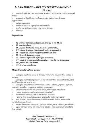 JAPAN HOUSE – DELICATESSEN ORIENTAL
                      30 Anos
-    unte a frigideira com um pouco de óleo e retire o excesso com papel
toalha
-    esquente a frigideira e coloque o ovo batido com demais
ingredientes
-    retire a excesso
-    não vire deixe a superfície meio úmida
-    assim que estiver pronto vire sobre tábua .
-    reserve

Ingredientes


-   02 pepino japonês cortados em tiras de ½ cm 18 cm
-   05 omelete finos
-   06 xícara de shari ( arroz p / sushi temperado )
-   1/2 xícara de oboro ( farinha de peixe temperado )
-   03 cogumelo shiitake cozido cortado em tiras
-   10 tiras de kampyo cozido
-   20 talos de agrião ou espinafre escaldado
-   01 omelete grosso cortados em tiras , com 01 cm de largura
-   06 palitos de kani kama
-   05 tiras de salmão cru

Modo de enrolar . Passo a passo

-    coloque a esteira sobre a tábua e coloque o omelete fino sobre o
mesmo;
-    coloque o arroz temperado sobre omelete fino deixando uma faixa
de 02 centímetro sem arroz;
-    coloque no centro do arroz : kani kama , oboro , pepino , agrião ,
omelete, salmão , cogumelo shiitake e kampyo;
-    enrole com auxílio da esteira até o ponto após o recheio;
-     traga somente a esteira ao ponto original;
-    termine de enrolar com o auxílio da esteira ;
-     aperte bem o rolinho com os dedos das mãos curvados;
-    nas laterais deverá ser compactados com os dedos , mantendo
enrolado com esteira;
-    retire da esteira e reserve , deixe a ultima parte voltada para baixo ;
-    após enrolar corte em oito peças iguais , com auxílio de uma faca
bem afiada .


                       Rua General Vitorino , 172
                Fone : 0XX – 51 32284768 – 51 32110783
                   Bairro Centro - Porto Alegre – RS
 