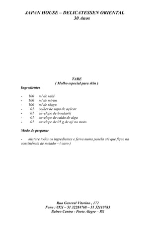 JAPAN HOUSE – DELICATESSEN ORIENTAL
                      30 Anos




                                TARE
                      ( Molho especial para skin )
Ingredientes

-    100   ml de sakê
-    100   ml de mirim
-    100   ml de shoyu
-     02   colher de sopa de açúcar
-     01   envelope de hondashi
-     01   envelope de caldo de alga
-     01   envelope de 05 g de aji no moto

Modo de preparar

-    misture todos os ingredientes e ferva numa panela até que fique na
consistência de melado – ( caro )




                       Rua General Vitorino , 172
                Fone : 0XX – 51 32284768 – 51 32110783
                   Bairro Centro - Porto Alegre – RS
 