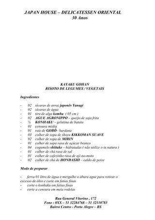 JAPAN HOUSE – DELICATESSEN ORIENTAL
                      30 Anos




                        KAYAKU GOHAN
                 RISOTO DE LEGUMES / VEGETAIS

Ingredientes

-    02   xícaras de arroz japonês Yanagi
-    02   xícaras de água
-    01   tira de alga kombu ( 05 cm )
-    02   AGUE AGRONIPPO – queijo de soja frita
-    ¼    KONHAKU – gelatina de batata
-    01   cenoura média
-    01   raiz de GOBÔ– bardana
-    03   colher de sopa de shoyu KIKKOMAN SUAVE
-    02   colher de sopa de MIRIN
-    01   colher de sopa rasa de açúcar branco
-    04   cogumelo shiitake – hidratadas ( não utilize o in natura )
-    01   colher de chá rasa de sal
-    01   colher de cafezinho rasa de aji-no-moto
-    02   colher de chá de HONDASHI – caldo de peixe

Modo de preparar

-   ferva 01 litro de água e mergulhe o abura ague para retirar o
excesso de óleo e corte em fatias finas
-   corte o konhaku em fatias finas
-   corte a cenoura em meia rodelas

                       Rua General Vitorino , 172
                Fone : 0XX – 51 32284768 – 51 32110783
                   Bairro Centro - Porto Alegre – RS
 