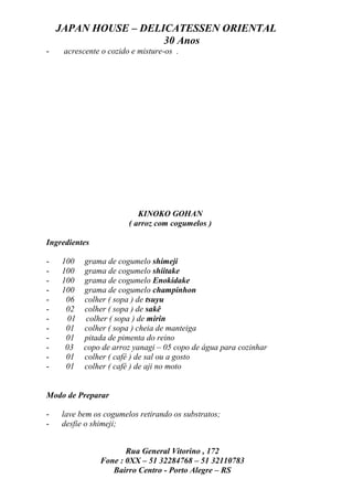 JAPAN HOUSE – DELICATESSEN ORIENTAL
                      30 Anos
-    acrescente o cozido e misture-os .




                           KINOKO GOHAN
                        ( arroz com cogumelos )

Ingredientes

-   100 grama de cogumelo shimeji
-   100 grama de cogumelo shiitake
-   100 grama de cogumelo Enokidake
-   100 grama de cogumelo champinhon
-    06 colher ( sopa ) de tsuyu
-    02 colher ( sopa ) de sakê
-    01 colher ( sopa ) de mirin
-    01 colher ( sopa ) cheia de manteiga
-    01 pitada de pimenta do reino
-    03 copo de arroz yanagi – 05 copo de água para cozinhar
-    01 colher ( café ) de sal ou a gosto
-    01 colher ( café ) de aji no moto


Modo de Preparar

-   lave bem os cogumelos retirando os substratos;
-   desfie o shimeji;


                      Rua General Vitorino , 172
               Fone : 0XX – 51 32284768 – 51 32110783
                  Bairro Centro - Porto Alegre – RS
 