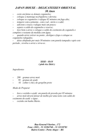 JAPAN HOUSE – DELICATESSEN ORIENTAL
                      30 Anos
-    corte em fatias os demais cogumelos;
-    coloque a manteiga na frigideira e derreta;
-    coloque os cogumelos e refogue 02 minutos em fogo alto;
-    tempere com a pimenta , com o sal , mirin e o sakê;
-    adicione o tsuyu e refogue mais um pouco;
-    separe o caldo do cogumelos e reserve;
-    lave bem o arroz e coloque o caldo do cozimento do cogumelo e
complete o restante da medida com água;
-    quando arroz estiver no ponto , desligue o fogo e coloque os
cogumelos refogados;
-    deixe abafando por mais 50 minutos com panela tampada e após este
período , revolva o arroz e sirva-se .




                            SEKI – HAN
                          ( pink rice Stick )

Ingredientes


-   200 gramas arroz moti
-    50 gramas de azuki
-    01 colher ( chá ) de gergelim preto

Modo de Preparar

-   lave e cozinhe o azuki em panela de pressão por 05 minutos
-   arroz moti deverá deixar de molho por uma noite com caldo do
cozimento do azuki e água .
-   cozinhe em banho Maria .




                      Rua General Vitorino , 172
               Fone : 0XX – 51 32284768 – 51 32110783
                  Bairro Centro - Porto Alegre – RS
 