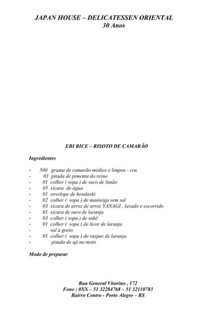 JAPAN HOUSE – DELICATESSEN ORIENTAL
                      30 Anos




                EBI RICE – RISOTO DE CAMARÃO

Ingredientes

-    500 grama de camarão médios e limpos - cru
-     01 pitada de pimenta do reino
-     01 colher ( sopa ) de suco de limão
-     05 xícara de água
-     01 envelope de hondashi
-     02 colher ( sopa ) de manteiga sem sal
-     03 xícara de arroz de arroz YANAGI , lavado e escorrido
-     01 xícara de suco de laranja
-     03 colher ( sopa ) de sakê
-     01 colher ( sopa ) de licor de laranja
-        sal a gosto
-     01 colher ( sopa ) de raspas de laranja
-         pitada de aji no moto

Modo de preparar




                      Rua General Vitorino , 172
               Fone : 0XX – 51 32284768 – 51 32110783
                  Bairro Centro - Porto Alegre – RS
 