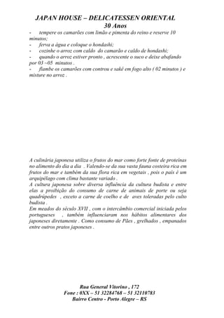 JAPAN HOUSE – DELICATESSEN ORIENTAL
                    30 Anos
-   tempere os camarões com limão e pimenta do reino e reserve 10
minutos;
-   ferva a água e coloque o hondashi;
-   cozinhe o arroz com caldo do camarão e caldo de hondashi;
-   quando o arroz estiver pronto , acrescente o suco e deixe abafando
por 03 ~05 minutos .
-   flambe os camarões com controu e sakê em fogo alto ( 02 minutos ) e
misture no arroz .




A culinária japonesa utiliza o frutos do mar como forte fonte de proteínas
no alimento do dia a dia . Valendo-se da sua vasta fauna costeira rica em
frutos do mar e também da sua flora rica em vegetais , pois o país é um
arquipélago com clima bastante variado .
A cultura japonesa sobre diversa influência da cultura budista e entre
elas a proibição do consumo de carne de animais de porte ou seja
quadrúpedes , exceto a carne de coelho e de aves toleradas pelo culto
budista .
Em meados do século XVII , com o intercâmbio comercial iniciada pelos
portugueses , também influenciaram nos hábitos alimentares dos
japoneses diretamente . Como consumo de Pães , grelhados , empanados
entre outros pratos japoneses .




                       Rua General Vitorino , 172
                Fone : 0XX – 51 32284768 – 51 32110783
                   Bairro Centro - Porto Alegre – RS
 