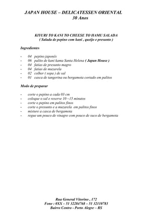 JAPAN HOUSE – DELICATESSEN ORIENTAL
                      30 Anos


          KIYURI TO KANI TO CHEESE TO HAMU SALADA
            ( Salada de pepino com kani , queijo e presunto )

Ingredientes

-    04   pepino japonês
-    06   palito de kani kama Santa Helena ( Japan House )
-    04   fatias de presunto magro
-    04   fatias de muzarela
-    02   colher ( sopa ) de sal
-    01   casca de tangerina ou bergamota cortado em palitos

Modo de preparar

-    corte o pepino a cada 03 cm
-    coloque o sal e reserve 10 ~15 minutos
-    corte o pepino em palitos finos
-    corte o presunto e a muzarela em palitos finos
-    misture a casca de bergamota
-    regue um pouco de vinagre com pouco de suco de bergamota




                       Rua General Vitorino , 172
                Fone : 0XX – 51 32284768 – 51 32110783
                   Bairro Centro - Porto Alegre – RS
 