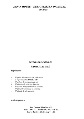 JAPAN HOUSE – DELICATESSEN ORIENTAL
                      30 Anos




                    RECEITAS DE CAMARÃO

                       CAMARÃO AO SAKÊ
Ingredientes


-   01 quilo de camarão cru com casca
-   ½ copo de sakê RYORISHU
-   01 colher de sopa rasa de sal
-   02 pitadas de pimenta do reino
-   01 colher de sopa cheia de Maizena
-   01 pimenta vermelha s/ semente
-   01 pitada de aji-no-moto



modo de preparar


                      Rua General Vitorino , 172
               Fone : 0XX – 51 32284768 – 51 32110783
                  Bairro Centro - Porto Alegre – RS
 