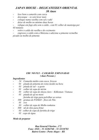 JAPAN HOUSE – DELICATESSEN ORIENTAL
                    30 Anos
-    lave bem o camarão com casca
-    descasque – os sem lavar mais
-    coloque numa vasilha com sal e sakê
-    deixe de molho no mínimo duas horas
-    refogue em fogo alto sem o caldo , com 01 colher de manteiga por
03 minutos
-    retire o caldo da vasilha e do cozimento
-    engrosse o caldo com a Maizena e adicione a pimenta vermelha
picado ou molho de pimenta




             EBI NO FLY – CAMARÃO EMPANADAS
                       ( duas Pessoas )
Ingredientes
-    24 Camarão médio com casca frescas
-    01 pitada de pimenta do reino moído na hora
-    01 pitada de sal – a gosto
-    01 colher de sopa de mirim
-    01 colher de sopa de shoyu claro – Kikkoman / Yamasa
-    01 pitada de aji no moto
-         farinha de trigo para polvilhar as ostras
-   100 gramas de PANKO – floco de Pão
-    01 ovo
-    03 colher de sopa de Molho tonkatsu
-   500 ml de óleo para fritar
-    03 colher de sopa de farinha de trigo
-    01 copo de água

Modo de preparar


                      Rua General Vitorino , 172
               Fone : 0XX – 51 32284768 – 51 32110783
                  Bairro Centro - Porto Alegre – RS
 