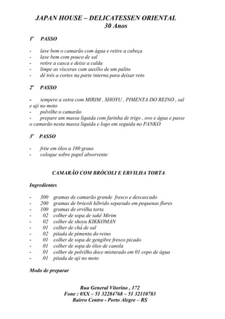 JAPAN HOUSE – DELICATESSEN ORIENTAL
                       30 Anos
1o    PASSO

-     lave bem o camarão com água e retire a cabeça
-     lave bem com pouco de sal
-     retire a casca e deixe a calda
-     limpe as vísceras com auxílio de um palito
-     dê três a cortes na parte interna para deixar reto

2o    PASSO

-     tempere a ostra com MIRIM , SHOYU , PIMENTA DO REINO , sal
e aji no moto
-     polvilhe o camarão
-     prepare um massa líquida com farinha de trigo , ovo e água e passe
o camarão nesta massa líquida e logo em seguida no PANKO

3o PASSO

-     frite em óleo a 180 graus
-     coloque sobre papel absorvente


            CAMARÃO COM BRÓCOLI E ERVILHA TORTA

Ingredientes

-     300   gramas de camarão grande fresco e descascado
-     200   gramas de brócoli híbrido separado em pequenas flores
-     100   gramas de ervilha torta
-      02   colher de sopa de sakê Mirim
-      02   colher de shoyu KIKKOMAN
-      01   colher de chá de sal
-      02   pitada de pimenta do reino
-      01   colher de sopa de gengibre fresco picado
-      01   colher de sopa de óleo de canola
-      01   colher de polvilho doce misturado em 01 copo de água
-      01   pitada de aji no moto

Modo de preparar


                        Rua General Vitorino , 172
                 Fone : 0XX – 51 32284768 – 51 32110783
                    Bairro Centro - Porto Alegre – RS
 