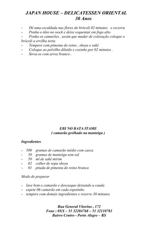 JAPAN HOUSE – DELICATESSEN ORIENTAL
                    30 Anos
-   Dê uma escaldada nas flores do brócoli 02 minutos e escorra
-   Ponha o óleo no wock e deixe esquentar em fogo alto
-   Ponha os camarões , assim que mudar de coloração coloque o
brócoli a ervilha torta
-   Tempere com pimenta do reino , shoyu e sakê
-   Coloque ao polvilho diluído e cozinhe por 02 minutos .
-   Sirva-se com arroz branco .




                        EBI NO BATA ITAME
                   ( camarão grelhado na manteiga )

Ingredientes

- 500 gramas de camarão médio com casca
- 50 gramas de manteiga sem sal
- 50 ml de sakê mirim
- 02 colher de sopa shoyu
- 01 pitada de pimenta do reino branca

Modo de preparar

- lave bem o camarão e descasque deixando a cauda
- espete 06 camarão em cada espetinho
- tempere com demais ingredientes e reserve 30 minutos


                      Rua General Vitorino , 172
               Fone : 0XX – 51 32284768 – 51 32110783
                  Bairro Centro - Porto Alegre – RS
 