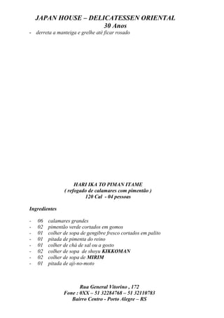 JAPAN HOUSE – DELICATESSEN ORIENTAL
                      30 Anos
- derreta a manteiga e grelhe até ficar rosado




                     HARI IKA TO PIMAN ITAME
                ( refogado de calamares com pimentão )
                         120 Cal - 04 pessoas

Ingredientes

-   06   calamares grandes
-   02   pimentão verde cortados em gomos
-   01   colher de sopa de gengibre fresco cortados em palito
-   01   pitada de pimenta do reino
-   01   colher de chá de sal ou a gosto
-   02   colher de sopa de shoyu KIKKOMAN
-   02   colher de sopa de MIRIM
-   01   pitada de aji-no-moto



                       Rua General Vitorino , 172
                Fone : 0XX – 51 32284768 – 51 32110783
                   Bairro Centro - Porto Alegre – RS
 