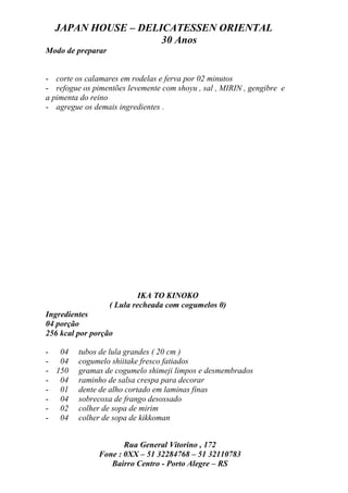 JAPAN HOUSE – DELICATESSEN ORIENTAL
                    30 Anos
Modo de preparar


- corte os calamares em rodelas e ferva por 02 minutos
- refogue os pimentões levemente com shoyu , sal , MIRIN , gengibre e
a pimenta do reino
- agregue os demais ingredientes .




                            IKA TO KINOKO
                   ( Lula recheada com cogumelos 0)
Ingredientes
04 porção
256 kcal por porção

- 04     tubos de lula grandes ( 20 cm )
- 04     cogumelo shiitake fresco fatiados
- 150    gramas de cogumelo shimeji limpos e desmembrados
- 04     raminho de salsa crespa para decorar
- 01     dente de alho cortado em laminas finas
- 04     sobrecoxa de frango desossado
- 02     colher de sopa de mirim
- 04     colher de sopa de kikkoman


                      Rua General Vitorino , 172
               Fone : 0XX – 51 32284768 – 51 32110783
                  Bairro Centro - Porto Alegre – RS
 