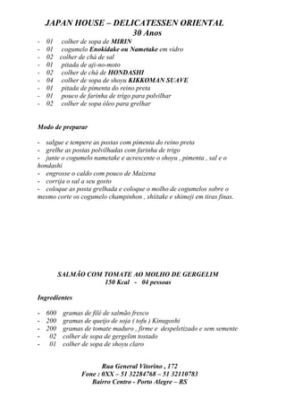 JAPAN HOUSE – DELICATESSEN ORIENTAL
                      30 Anos
-   01 colher de sopa de MIRIN
-   01 cogumelo Enokidake ou Nametake em vidro
-   02 colher de chá de sal
-   01 pitada de aji-no-moto
-   02 colher de chá de HONDASHI
-   04 colher de sopa de shoyu KIKKOMAN SUAVE
-   01 pitada de pimenta do reino preta
-   01 pouco de farinha de trigo para polvilhar
-   02 colher de sopa óleo para grelhar


Modo de preparar

- salgue e tempere as postas com pimenta do reino preta
- grelhe as postas polvilhadas com farinha de trigo
- junte o cogumelo nametake e acrescente o shoyu , pimenta , sal e o
hondashi
- engrosse o caldo com pouco de Maizena
- corrija o sal a seu gosto
- coloque as posta grelhada e coloque o molho de cogumelos sobre o
mesmo corte os cogumelo champinhon , shiitake e shimeji em tiras finas.




       SALMÃO COM TOMATE AO MOLHO DE GERGELIM
                  150 Kcal - 04 pessoas

Ingredientes

- 600 gramas de filé de salmão fresco
- 200 gramas de queijo de soja ( tofu ) Kinugoshi
- 200 gramas de tomate maduro , firme e despeletizado e sem semente
- 02 colher de sopa de gergelim tostado
- 01 colher de sopa de shoyu claro


                      Rua General Vitorino , 172
               Fone : 0XX – 51 32284768 – 51 32110783
                  Bairro Centro - Porto Alegre – RS
 