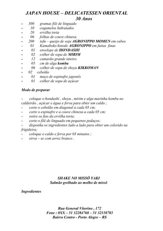 JAPAN HOUSE – DELICATESSEN ORIENTAL
                      30 Anos
-   300 gramas filé de linguado
-    10 cogumelos hidratados
-    20 ervilha torta
-    06 folhas de couve chinesa
-   200 tofu – queijo de soja AGRONIPPO MOMEN em cubos
-    01 Kamaboko hinode AGRONIPPO em fatias finas
-    01 envelope de HONDASHI
-    02 colher de sopa de MIRIM
-    12 camarão grande inteiro
-    05 cm de alga kombu
-    06 colher de sopa de shoyu KIKKOMAN
-   02 cebolão
-    01 maço de espinafre japonês
-    01 colher de sopa de açúcar

Modo de preparar

-     coloque o hondashi , shoyu , mirim e alga marinha kombu no
caldeirão , açúcar e água e ferva para obter um caldo ;
-     corte o cebolão em diagonal a cada 05 cm;
-     corte o espinafre e a couve chinesa a cada 05 cm;
-     retire os fios da ervilha torta;
-     corte o filé de linguado em pequenos pedaços;
-     disponha os ingredientes lado a lado para obter um colorido na
frigideira;
-     coloque o caldo e ferva por 03 minutos ;
-     sirva – se com arroz branco .




                       SHAKE NO MISSÔ YAKI
                   Salmão grelhado ao molho de missô

Ingredientes



                       Rua General Vitorino , 172
                Fone : 0XX – 51 32284768 – 51 32110783
                   Bairro Centro - Porto Alegre – RS
 