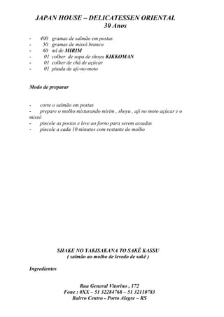JAPAN HOUSE – DELICATESSEN ORIENTAL
                      30 Anos
-    400   gramas de salmão em postas
-     50   gramas de missô branco
-     60   ml de MIRIM
-     01   colher de sopa de shoyu KIKKOMAN
-     01   colher de chá de açúcar
-     01   pitada de aji-no-moto


Modo de preparar


-   corte o salmão em postas
-   prepare o molho misturando mirim , shoyu , aji no moto açúcar e o
missô
-   pincele as postas e leve ao forno para serem assadas
-   pincele a cada 10 minutos com restante do molho




               SHAKE NO YAKISAKANA TO SAKÊ KASSU
                  ( salmão ao molho de levedo de sakê )

Ingredientes


                        Rua General Vitorino , 172
                 Fone : 0XX – 51 32284768 – 51 32110783
                    Bairro Centro - Porto Alegre – RS
 