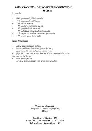 JAPAN HOUSE – DELICATESSEN ORIENTAL
                      30 Anos
03 porção

-    600    gramas de filé de salmão
-    150    gramas de sakê kassu
-    100    ml de MIRIM
-     01    colher ( sopa rasa de sal
-     01    pitada de aji no moto
-     01    pitada de pimenta do reino preta
-     12   vagem ou ervilha torta para guarnição
-     01   pepino para decoração

modo de preparar

-   retire as espinhas do salmão
-   corte o filé em 03 pedaços iguais de 200 g
-   tempere o filé com sal e pimenta do reino
-   faça um creme com o sakê kassu e Mirim e unte o filé e deixe
marinar por 02 horas
-   asse numa grelha
-   sirva-se acompanhado com arroz com ervilhas




                          Hirame no shogayaki
                    ( Linguado ao molho de gengibre )
                                180 kcal


                       Rua General Vitorino , 172
                Fone : 0XX – 51 32284768 – 51 32110783
                   Bairro Centro - Porto Alegre – RS
 
