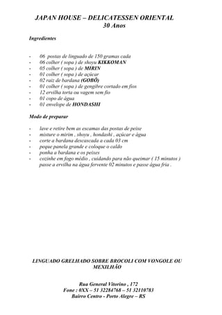 JAPAN HOUSE – DELICATESSEN ORIENTAL
                      30 Anos
Ingredientes


-     06 postas de linguado de 150 gramas cada
-     06 colher ( sopa ) de shoyu KIKKOMAN
-     05 colher ( sopa ) de MIRIN
-     01 colher ( sopa ) de açúcar
-     02 raiz de bardana (GOBÔ)
-     01 colher ( sopa ) de gengibre cortado em fios
-     12 ervilha torta ou vagem sem fio
-     01 copo de água
-     01 envelope de HONDASHI

Modo de preparar

-     lave e retire bem as escamas das postas de peixe
-     misture o mirim , shoyu , hondashi , açúcar e água
-     corte a bardana descascada a cada 03 cm
-     peque panela grande e coloque o caldo
-     ponha a bardana e os peixes
-     cozinhe em fogo médio , cuidando para não queimar ( 15 minutos )
      passe a ervilha na água fervente 02 minutos e passe água fria .




    LINGUADO GRELHADO SOBRE BROCOLI COM VONGOLE OU
                       MEXILHÃO


                        Rua General Vitorino , 172
                 Fone : 0XX – 51 32284768 – 51 32110783
                    Bairro Centro - Porto Alegre – RS
 