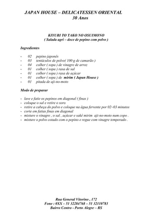 JAPAN HOUSE – DELICATESSEN ORIENTAL
                      30 Anos


                    KIYURI TO TAKO NO OSUIMONO
                 ( Salada agri – doce de pepino com polvo )

Ingredientes

-     02   pepino japonês
-     03   tentáculos de polvo( 100 g de camarão )
-     04   colher ( sopa ) de vinagre de arroz
-     01   colher ( sopa ) rasa de sal
-     01   colher ( sopa ) rasa de açúcar
-     01   colher ( sopa ) de mirim ( Japan House )
-     01   pitada de aji-no-moto

Modo de preparar

-   lave e fatie os pepinos em diagonal ( finas )
-   coloque o sal e retire o soro
-   retire a cabeça do polvo e coloque na água fervente por 02~03 minutos
-   corte em fatias finas em diagonal
-   misture o vinagre , o sal , açúcar e sakê mirim aji-no-moto num copo .
-   misture o polvo cotado com o pepino e regue com vinagre temperado .




                        Rua General Vitorino , 172
                 Fone : 0XX – 51 32284768 – 51 32110783
                    Bairro Centro - Porto Alegre – RS
 
