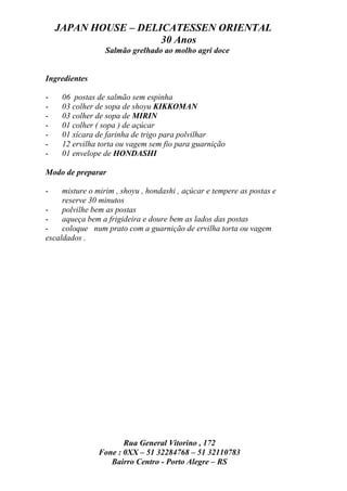 JAPAN HOUSE – DELICATESSEN ORIENTAL
                      30 Anos
                  Salmão grelhado ao molho agri doce


Ingredientes

-    06 postas de salmão sem espinha
-    03 colher de sopa de shoyu KIKKOMAN
-    03 colher de sopa de MIRIN
-    01 colher ( sopa ) de açúcar
-    01 xícara de farinha de trigo para polvilhar
-    12 ervilha torta ou vagem sem fio para guarnição
-    01 envelope de HONDASHI

Modo de preparar

-    misture o mirim , shoyu , hondashi , açúcar e tempere as postas e
     reserve 30 minutos
-    polvilhe bem as postas
-    aqueça bem a frigideira e doure bem as lados das postas
-    coloque num prato com a guarnição de ervilha torta ou vagem
escaldados .




                       Rua General Vitorino , 172
                Fone : 0XX – 51 32284768 – 51 32110783
                   Bairro Centro - Porto Alegre – RS
 