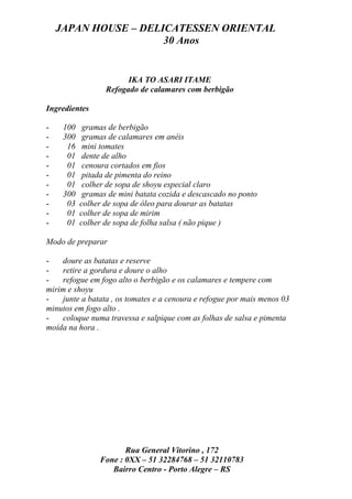 JAPAN HOUSE – DELICATESSEN ORIENTAL
                      30 Anos


                        IKA TO ASARI ITAME
                  Refogado de calamares com berbigão

Ingredientes

-    100    gramas de berbigão
-    300    gramas de calamares em anéis
-     16    mini tomates
-     01    dente de alho
-     01    cenoura cortados em fios
-     01    pitada de pimenta do reino
-     01    colher de sopa de shoyu especial claro
-    300    gramas de mini batata cozida e descascado no ponto
-     03   colher de sopa de óleo para dourar as batatas
-     01   colher de sopa de mirim
-     01   colher de sopa de folha salsa ( não pique )

Modo de preparar

-   doure as batatas e reserve
-   retire a gordura e doure o alho
-   refogue em fogo alto o berbigão e os calamares e tempere com
mirim e shoyu
-   junte a batata , os tomates e a cenoura e refogue por mais menos 03
minutos em fogo alto .
-   coloque numa travessa e salpique com as folhas de salsa e pimenta
moída na hora .




                       Rua General Vitorino , 172
                Fone : 0XX – 51 32284768 – 51 32110783
                   Bairro Centro - Porto Alegre – RS
 