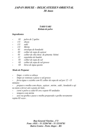 JAPAN HOUSE – DELICATESSEN ORIENTAL
                      30 Anos




                               TAKO YAKI
                              Robata de polvo

Ingredientes

-     01       polvo de 2 quilos
-    1/3       shoyu
-    1/3       sakê
-    1/3       Mirim
-    01        envelope de hondashi
-    03        colher de sopa de açúcar
-    01        colher de chá cheia de pimenta hitimi
-    12        espetinho de bambú
-     01       colher de sopa de sal
-     03       colher de sopa de sal grosso
-     03       litros de água quente

Modo de Preparar

-    limpe e retire a cabeça
-    limpe as ventosas e passe o sal grosso
-    ferva água e cozinhe com 01 colher de sopa de sal por 12 ~15
minutos
-    prepare o molho com shoyu , açúcar , mirim , sakê , hondashi e aji
no moto e ferver até o ponto de bala .
-    corte o polvo a cada 03 cm e espete 05 unidades
-    tempere com mirim
-    asse na grelha e passe o molho preparado e grelhe novamente
repita 03 vezes .




                        Rua General Vitorino , 172
                 Fone : 0XX – 51 32284768 – 51 32110783
                    Bairro Centro - Porto Alegre – RS
 
