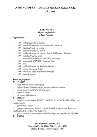 JAPAN HOUSE – DELICATESSEN ORIENTAL
                      30 Anos




                             KAKI NO FLY
                           Ostras empanadas
                            ( duas Pessoas )
Ingredientes

-    24     ostras grandes e frescas
-    01     pitada de pimenta do reino moído na hora
-    01     pitada de sal – a gosto
-    01     colher de sopa de mirim
-    01     colher de sopa de shoyu claro – Kikkoman / Yamasa
-    01     pitada de aji no moto
-           farinha de trigo para polvilhar as ostras
-    100    gramas de PANKO – floco de Pão
-     01    ovo
-     03    colher de sopa de Molho tonkatsu
-    500    ml de óleo para fritar
-     03   colher de sopa de farinha de trigo
-     01   copo de água

Modo de preparar
1o PASSO
-     lave bem as ostras com água
-     segure bem e introduza uma faca na abertura menor
-     corte o nervo central e abra a ostra
-     retire a carne
-     se tiver caldo reserve
  o
2 PASSO
-     tempere a ostra com MIRIM , SHOYU , PIMENTA DO REINO , sal
e aji no moto
-     polvilhe as ostras
-     prepare um massa líquida com farinha de trigo , ovo e água e o
caldo da ostra ( se tiver ) e bata bem
-     passe as ostras nesta massa líquida e logo em seguida no PANKO
  o
3 PASSO


                       Rua General Vitorino , 172
                Fone : 0XX – 51 32284768 – 51 32110783
                   Bairro Centro - Porto Alegre – RS
 