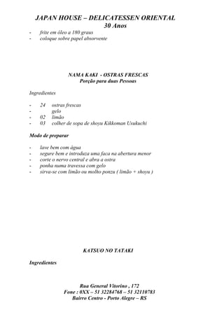 JAPAN HOUSE – DELICATESSEN ORIENTAL
                      30 Anos
-    frite em óleo a 180 graus
-    coloque sobre papel absorvente




                 NAMA KAKI - OSTRAS FRESCAS
                    Porção para duas Pessoas

Ingredientes

-    24   ostras frescas
-         gelo
-    02   limão
-    03   colher de sopa de shoyu Kikkoman Usukuchi

Modo de preparar

-    lave bem com água
-    segure bem e introduza uma faca na abertura menor
-    corte o nervo central e abra a ostra
-    ponha numa travessa com gelo
-    sirva-se com limão ou molho ponzu ( limão + shoyu )




                        KATSUO NO TATAKI

Ingredientes



                      Rua General Vitorino , 172
               Fone : 0XX – 51 32284768 – 51 32110783
                  Bairro Centro - Porto Alegre – RS
 