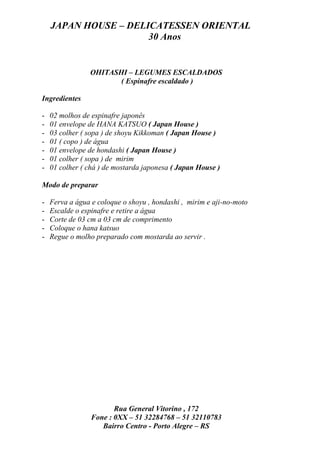 JAPAN HOUSE – DELICATESSEN ORIENTAL
                      30 Anos


                OHITASHI – LEGUMES ESCALDADOS
                       ( Espinafre escaldado )

Ingredientes

-   02 molhos de espinafre japonês
-   01 envelope de HANA KATSUO ( Japan House )
-   03 colher ( sopa ) de shoyu Kikkoman ( Japan House )
-   01 ( copo ) de água
-   01 envelope de hondashi ( Japan House )
-   01 colher ( sopa ) de mirim
-   01 colher ( chá ) de mostarda japonesa ( Japan House )

Modo de preparar

-   Ferva a água e coloque o shoyu , hondashi , mirim e aji-no-moto
-   Escalde o espinafre e retire a água
-   Corte de 03 cm a 03 cm de comprimento
-   Coloque o hana katsuo
-   Regue o molho preparado com mostarda ao servir .




                        Rua General Vitorino , 172
                 Fone : 0XX – 51 32284768 – 51 32110783
                    Bairro Centro - Porto Alegre – RS
 