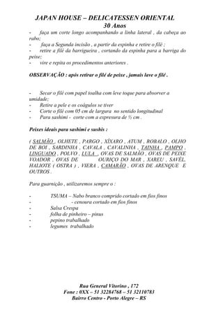 JAPAN HOUSE – DELICATESSEN ORIENTAL
                      30 Anos
-    faça um corte longo acompanhando a linha lateral , da cabeça ao
rabo;
-     faça a Segunda incisão , a partir da espinha e retire o filé ;
-    retire a filé da barrigueira , cortando da espinha para a barriga do
peixe;
-    vire e repita os procedimentos anteriores .

OBSERVAÇÃO : após retirar o filé de peixe , jamais lave o filé .


-   Secar o filé com papel toalha com leve toque para absorver a
umidade;
-   Retire a pele e os coágulos se tiver
-   Corte o filé com 05 cm de largura no sentido longitudinal
-   Para sashimi - corte com a expresura de ½ cm .

Peixes ideais para sashimi e sushis :

( SALMÃO , OLHETE , PARGO , XÍXARO , ATUM , ROBALO , OLHO
DE BOI , SARDINHA , CAVALA , CAVALINHA , TAINHA , PAMPO ,
LINGUADO , POLVO , LULA , OVAS DE SALMÃO , OVAS DE PEIXE
VOADOR , OVAS DE          OURIÇO DO MAR , XAREU , SAVÉL,
HALIOTE ( OSTRA ) , VIERA , CAMARÃO , OVAS DE ARENQUE E
OUTROS .

Para guarnição , utilizaremos sempre o :

-         TSUMA – Nabo branco comprido cortado em fios finos
-                   - cenoura cortado em fios finos
-         Salsa Crespa
-         folha de pinheiro – pinus
-         pepino trabalhado
-         legumes trabalhado




                       Rua General Vitorino , 172
                Fone : 0XX – 51 32284768 – 51 32110783
                   Bairro Centro - Porto Alegre – RS
 