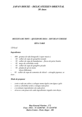 JAPAN HOUSE – DELICATESSEN ORIENTAL
                      30 Anos




    RECEITA DE TOFU – QUEIJO DE SOJA – SOY BEAN CHEESE

                              HIYA YAKO

120 kcal

Ingredientes

-     400 gramas de tofu kinugoshi ( super macio )
-       02 colher de sopa de gergelim tostado
-       01 colher de sopa de hanakatsuo – flocos de peixe bonito
-       01 maço de cebolinha verde
-       01 colher de sopa de gengibre picado
-       01 pitada de aji-no-moto
-          shoyu kikkoman
-     01 colher de sopa de sementes de shissô – estragão japones, se
tiver .

Modo de preparar

-     corte o tofu em cubos e coloque numa tigela com água e gelo
-     corte a cebolinha verde e coloque num pires
-     e os demais ingredientes em cada pires
-     sirva-se com pouco de cada ingredientes regado com shoyu .




                       Rua General Vitorino , 172
                Fone : 0XX – 51 32284768 – 51 32110783
                   Bairro Centro - Porto Alegre – RS
 