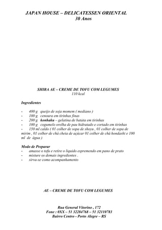 JAPAN HOUSE – DELICATESSEN ORIENTAL
                    30 Anos




          SHIRA AE – CREME DE TOFU COM LEGUMES
                          110 kcal

Ingredientes

-   400 g queijo de soja momem ( mediano )
-   100 g cenoura em tirinhas finas
-   200 g konhaku – gelatina de batata em tirinhas
-   100 g cogumelo orelha de pau hidratado e cortado em tirinhas
-   150 ml caldo ( 01 colher de sopa de shoyu , 01 colher de sopa de
mirim , 01 colher de chá cheia de açúcar 01 colher de chá hondashi e 100
ml de água )

Modo de Preparar
-  amasse o tofu e retire o liquido espremendo em pano de prato
-  misture os demais ingredientes .
-  sirva-se como acompanhamento




               AE – CREME DE TOFU COM LEGUMES



                       Rua General Vitorino , 172
                Fone : 0XX – 51 32284768 – 51 32110783
                   Bairro Centro - Porto Alegre – RS
 